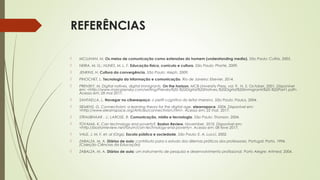 REFERÊNCIAS
 MCLUHAN, M. Os meios de comunicação como extensões do homem (understanding media). São Paulo: Cultrix, 2005. 
 NEIRA, M. G.; NUNES, M. L. F. Educação física, currículo e cultura. São Paulo: Phorte, 2009. 
 JENKINS, H. Cultura da convergência. São Paulo: Aleph, 2009. 
 PINOCHET, L. Tecnologia da informação e comunicação. Rio de Janeiro: Elsevier, 2014. 
 PRENSKY, M. Digital natives, digital immigrants. On the horizon, MCB University Press, vol. 9. N. 5. October, 2001. Disponível
em: <http://www.marcprensky.com/writing/Prensky%20-%20Digital%20Natives,%20Digital%20Immigrants%20-%20Part1.pdf>.
Acesso em: 28 mai 2017. 
 SANTAELLA, L. Navegar no ciberespaço: o perfil cognitivo do leitor imersivo. São Paulo: Paulus, 2004.  
 SIEMENS, G. Connectivism: a learning theory for the digital age. elearnspace. 2004. Disponível em:
<http://www.elearnspace.org/Articles/connectivism.htm>. Acesso em: 22 mar. 2017. 
 STRAUBHAAR , J.; LAROSE, R. Comunicação, mídia e tecnologia. São Paulo: Thonson, 2004. 
 TOYAMA, K. Can technology end poverty?, Boston Review, November, 2010. Disponível em:
<http://bostonreview.net/forum/can-technology-end-poverty>. Acesso em: 08 feve 2017. 
 VALE, J. M. F. et. al (Orgs). Escola pública e sociedade. São Paulo: E. A. Lucci, 2002.
 ZABALZA, M. A. Diários de aula: contributo para o estudo dos dilemas práticos dos professores. Portugal: Porto, 1994.
(Coleção Ciências da Educação) 
 ZABALZA, M. A. Diários de aula: um instrumento de pesquisa e desenvolvimento profissional. Porto Alegre: Artmed, 2004.  
 