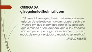 OBRIGADA!
gifregolente@hotmail.com
“Na medida em que, implicando em todo este
esforço de reflexão do homem sobre si e sobre o
mundo em que e com que está, o faz descobrir
que o mundo é seu também, que o seu trabalho
não é a pena que paga por ser homem, mas um
modo de amar – e ajudar o mundo a ser melhor.”
(PAULO FREIRE)
 