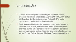 INTRODUÇÃO
 O tema escolhido para a intervenção, por estar muito
presente na cultura e realidade juvenil (BORTOLETO, 2010),
foi Ginástica de Condicionamento Físico (GCF), mais
conhecida como Ginástica de Academia.
 Senti a necessidade de não somente incluir essa prática no
cotidiano dos alunos, mas também tive a preocupação de
criar nos alunos uma consciência crítica perante os fatores
que envolvem essa prática, fazendo uma interrelação com os
temas Corpo, Saúde, Beleza, Mídias e Contemporaneidade.
 