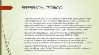 REFERENCIAL TEÓRICO
 A seleção do conteúdo, a GCF e sua relação com o corpo, saúde, beleza, mídias
e contemporaneidade levou em consideração alguns princípios curriculares no
trato com o conhecimento: a relevância social do conteúdo e o da
contemporaneidade do conteúdo. A ginástica, considerada um elemento da cultura
assim como outras manifestações, se faz presente nas escolas como necessária
para inserção do aluno na realidade social (COLETIVO DE AUTORES, 2009).
 Os conhecimentos produzidos pelo ser humano vão sendo atualizados e re-
significados na dinâmica cotidiana de suas vidas (DAOLIO, 2004).
 O papel que a educação física deve desempenhar na escola, assim como no
clube e na academia, é de mediação de um saber fazer para a consciência,
levando o sujeito à autonomia no usufruto da cultura de movimento (BETTI, 1994).
 Segundo São Paulo (2010), as vivências somadas às discussões e à
compreensão das razões do fazer fornecerão aos alunos uma visão ampliada e
qualificada da cultura de movimento.
 