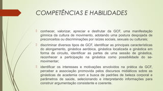 COMPETÊNCIAS E HABILIDADES
 conhecer, valorizar, apreciar e desfrutar da GCF, uma manifestação
gímnica da cultura de movimento, adotando uma postura despojada de
preconceitos ou discriminações por raízes sociais, sexuais ou culturais;
 discriminar diversos tipos de GCF, identificar as principais características
do alongamento, ginástica aeróbica, ginástica localizada e ginástica em
forma de circuito, identificar as partes de uma sessão de ginástica,
reconhecer a participação na ginástica como possibilidade do se-
movimentar;
 identificar os interesses e motivações envolvidos na prática da GCF,
perceber a associação promovida pelos discursos midiáticos sobre as
ginásticas de academia com a busca de padrões de beleza corporal e
parâmetros de saúde, selecionando e interpretando informações para
construir argumentação consistente e coerente.
 