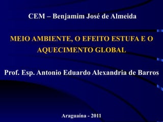 CEM – Benjamim José de Almeida


 MEIO AMBIENTE, O EFEITO ESTUFA E O
         AQUECIMENTO GLOBAL


Prof. Esp. Antonio Eduardo Alexandria de Barros




                 Araguaína - 2011
 