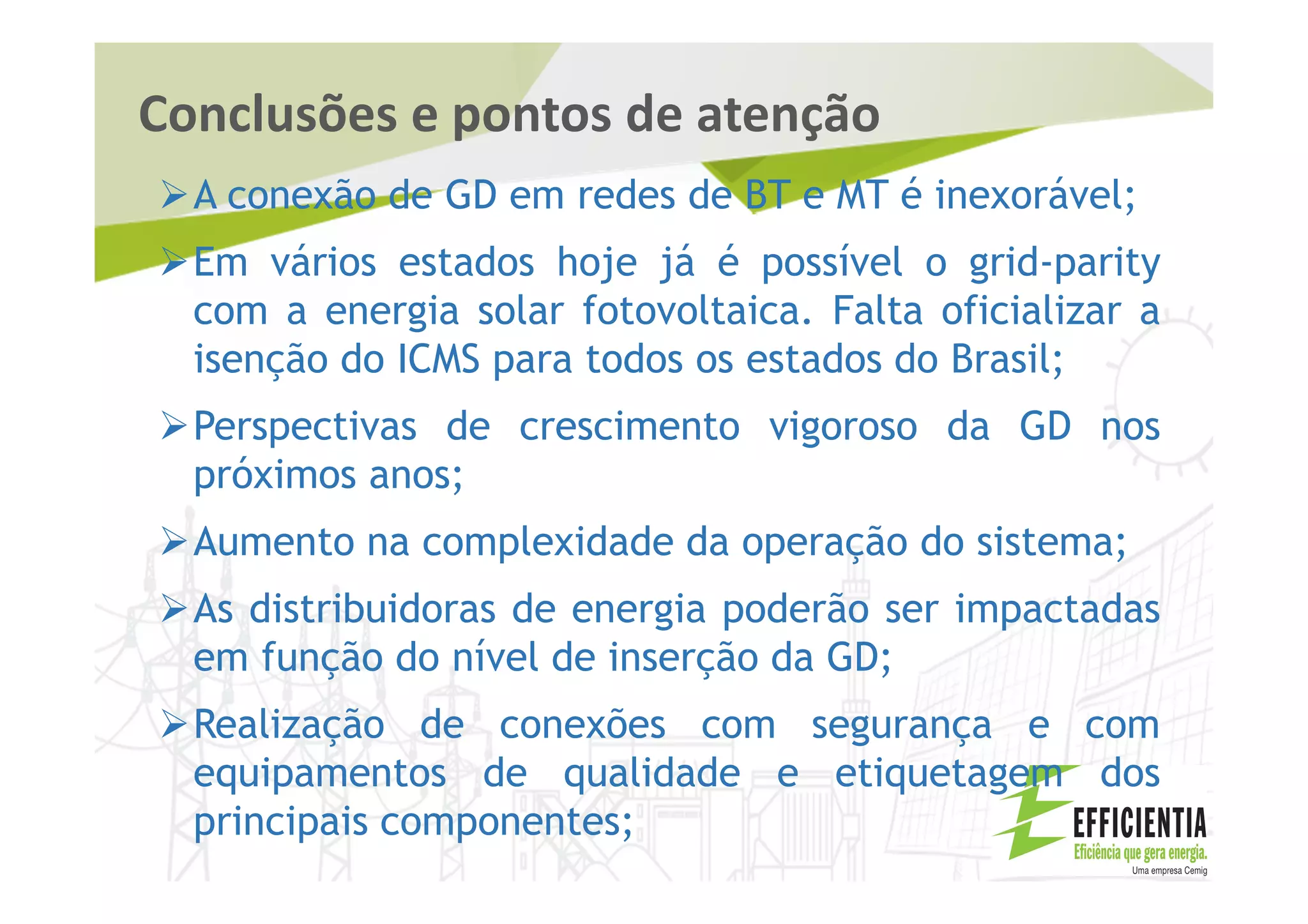 Conclusões e pontos de atenção
A conexão de GD em redes de BT e MT é inexorável;
Em vários estados hoje já é possível o grid-parity
com a energia solar fotovoltaica. Falta oficializar a
isenção do ICMS para todos os estados do Brasil;
Perspectivas de crescimento vigoroso da GD nos
próximos anos;
Aumento na complexidade da operação do sistema;
As distribuidoras de energia poderão ser impactadas
em função do nível de inserção da GD;
Realização de conexões com segurança e com
equipamentos de qualidade e etiquetagem dos
principais componentes;
 