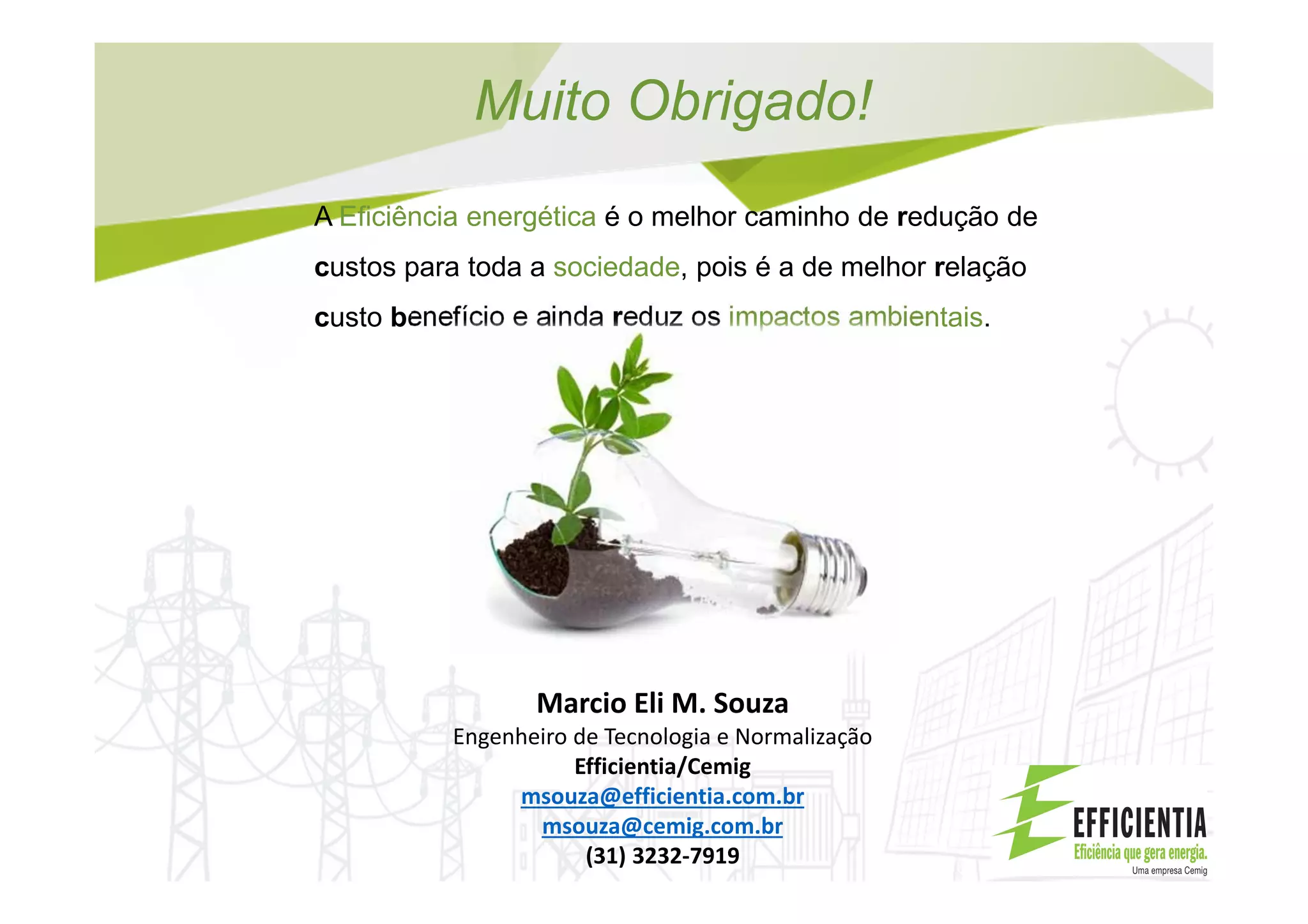 Muito Obrigado!
A Eficiência energética é o melhor caminho de redução de
custos para toda a sociedade, pois é a de melhor relação
custo benefício e ainda reduz os impactos ambientais.
Marcio Eli M. Souza
Engenheiro de Tecnologia e Normalização
Efficientia/Cemig
msouza@efficientia.com.br
msouza@cemig.com.br
(31) 3232-7919
 