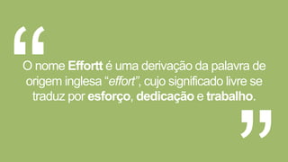 O nome Effortt é uma derivação da palavra de 
origem inglesa “effort”, cujo significado livre se 
traduz por esforço, dedicação e trabalho. 
 