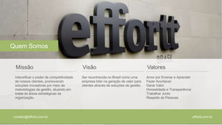 effortt.com.br 
Quem Somos 
Missão 
Intensificar o poder de competitividade 
de nossos clientes, promovendo 
soluções inovadoras por meio de 
metodologias de gestão, atuando em 
todas as áreas estratégicas da 
organização. 
contato@effortt.com.br 
Visão 
Ser reconhecida no Brasil como uma 
empresa líder na geração de valor para 
clientes através de soluções de gestão. 
Valores 
Amor por Ensinar e Aprender 
Fazer Acontecer 
Gerar Valor 
Honestidade e Transparência 
Trabalhar Junto 
Respeito às Pessoas 
 