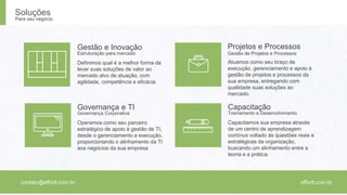 Projetos e Processos 
Gestão de Projetos e Processos 
Capacitação 
Treinamento e Desenvolvimento 
Capacitamos sua empresa através 
de um centro de aprendizagem 
contínuo voltado às questões reais e 
estratégicas da organização, 
buscando um alinhamento entre a 
teoria e a prática. 
Gestão e Inovação 
Estruturação para mercado 
Governança e TI 
Governança Corporativa 
Operamos como seu parceiro 
estratégico de apoio à gestão de TI, 
desde o gerenciamento a execução, 
proporcionando o alinhamento da TI 
aos negócios da sua empresa 
Atuamos como seu braço de 
execução, gerenciamento e apoio à 
gestão de projetos e processos da 
sua empresa, entregando com 
qualidade suas soluções ao 
mercado. 
Definimos qual é a melhor forma de 
levar suas soluções de valor ao 
mercado alvo de atuação, com 
agilidade, competência e eficácia 
Soluções 
Para seu negócio 
contato@effortt.com.br effortt.com.br 
 
