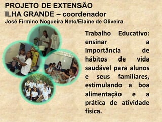 PROJETO DE EXTENSÃO
ILHA GRANDE – coordenador
José Firmino Nogueira Neto/Elaine de Oliveira

                              Trabalho Educativo:
                              ensinar             a
                              importância        de
                              hábitos   de     vida
                              saudável para alunos
                              e seus familiares,
                              estimulando a boa
                              alimentação e a
                              prática de atividade
                              física.
 