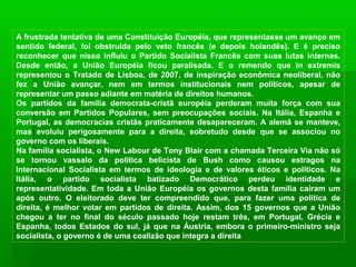 A frustrada tentativa de uma Constituição Européia, que representasse um avanço em
sentido federal, foi obstruída pelo veto francês (e depois holandês). E é preciso
reconhecer que nisso influiu o Partido Socialista Francês com suas lutas internas.
Desde então, a União Européia ficou paralisada. E o remendo que in extremis
representou o Tratado de Lisboa, de 2007, de inspiração econômica neoliberal, não
fez a União avançar, nem em termos institucionais nem políticos, apesar de
representar um passo adiante em matéria de direitos humanos.
Os partidos da família democrata-cristã européia perderam muita força com sua
conversão em Partidos Populares, sem preocupações sociais. Na Itália, Espanha e
Portugal, as democracias cristãs praticamente desapareceram. A alemã se manteve,
mas evoluiu perigosamente para a direita, sobretudo desde que se associou no
governo com os liberais.
Na família socialista, o New Labour de Tony Blair com a chamada Terceira Via não só
se tornou vassalo da política belicista de Bush como causou estragos na
Internacional Socialista em termos de ideologia e de valores éticos e políticos. Na
Itália, o partido socialista batizado Democrático perdeu identidade e
representatividade. Em toda a União Européia os governos desta família caíram um
após outro. O eleitorado deve ter compreendido que, para fazer uma política de
direita, é melhor votar em partidos de direita. Assim, dos 15 governos que a União
chegou a ter no final do século passado hoje restam três, em Portugal, Grécia e
Espanha, todos Estados do sul, já que na Áustria, embora o primeiro-ministro seja
socialista, o governo é de uma coalizão que integra a direita
 