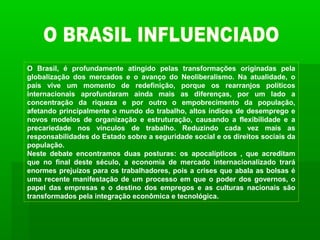 O Brasil, é profundamente atingido pelas transformações originadas pela
globalização dos mercados e o avanço do Neoliberalismo. Na atualidade, o
país vive um momento de redefinição, porque os rearranjos políticos
internacionais aprofundaram ainda mais as diferenças, por um lado a
concentração da riqueza e por outro o empobrecimento da população,
afetando principalmente o mundo do trabalho, altos índices de desemprego e
novos modelos de organização e estruturação, causando a flexibilidade e a
precariedade nos vínculos de trabalho. Reduzindo cada vez mais as
responsabilidades do Estado sobre a seguridade social e os direitos sociais da
população.
Neste debate encontramos duas posturas: os apocalípticos , que acreditam
que no final deste século, a economia de mercado internacionalizado trará
enormes prejuízos para os trabalhadores, pois a crises que abala as bolsas é
uma recente manifestação de um processo em que o poder dos governos, o
papel das empresas e o destino dos empregos e as culturas nacionais são
transformados pela integração econômica e tecnológica.
 