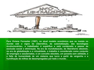 Para Viviane Forrestier (1997), no atual modelo econômico que se instala no
mundo sob o signo da cibernética, da automatização, das tecnologias
revolucionárias-, o trabalhador é supérfluo e está condenado a passar da
exclusão social a eliminação. Na era da mundializacão, do liberalismo absoluto,
na era da globalização e a virtualidade, o trabalho é considerado como conjunto
de empregos e assalariados, é um conceito obsoleto, um parasita sem utilidade, é
a falta de humanidade de um sistema que lucra a partir da vergonha e a
humilhação de milhes de desempregados por todo o mundo .
 