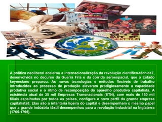 A política neoliberal acelerou a internacionalização da revolução científico-técnica7,
desenvolvida no decurso da Guerra Fria e da corrida aeroespacial, que o Estado
keynesiano preparou. As novas tecnologias e métodos flexíveis de trabalho
introduzidos ao processo de produção elevaram prodigiosamente a capacidade
produtiva social e o ritmo de recomposição do aparelho produtivo capitalista. A
existência atual de 35 mil Empresas Transnacionais (ETN), com mais de 150 mil
filiais espalhadas por todos os países, configura o novo perfil da grande empresa
capitalista8. Elas são a infantaria ligeira do capital e desempenham o mesmo papel
que a grande indústria têxtil desempenhou para a revolução industrial na Inglaterra
(1765-1795).
 