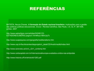BATISTA, Neuza Chaves. A formação do Estado nacional brasileiro: implicações para a gestão
das políticas públicas educacionais. Eccos - Revista Científica, São Paulo, v.9, n2, P. 387-408,
jul/dez. 2007

http://www.webartigos.com/articles/24246/1/O-
ESTADONEOLIBERAL/pagina1.html#ixzz186nLby7x

http://www.suapesquisa.com/geografia/neoliberalismo.htm

http://www.usp.br/fau/docentes/depprojeto/c_deak/CD/4verb/neolib/index.html

http://www.ssrevista.uel.br/c_v2n1_contemp.htm

http://www.cartacapital.com.br/internacional/europa-e-estados-unidos-nas-antipodas

http://www.historia.uff.br/stricto/td/1263.pdf
 