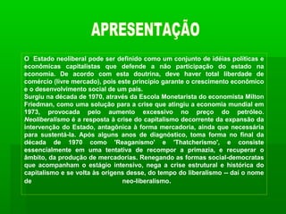 O Estado neoliberal pode ser definido como um conjunto de idéias políticas e
econômicas capitalistas que defende a não participação do estado na
economia. De acordo com esta doutrina, deve haver total liberdade de
comércio (livre mercado), pois este princípio garante o crescimento econômico
e o desenvolvimento social de um país.
Surgiu na década de 1970, através da Escola Monetarista do economista Milton
Friedman, como uma solução para a crise que atingiu a economia mundial em
1973, provocada pelo aumento excessivo no preço do petróleo.
Neoliberalismo é a resposta à crise do capitalismo decorrente da expansão da
intervenção do Estado, antagônica à forma mercadoria, ainda que necessária
para sustentá-la. Após alguns anos de diagnóstico, toma forma no final da
década de 1970 como 'Reaganismo' e 'Thatcherismo', e consiste
essencialmente em uma tentativa de recompor a primazia, e recuperar o
âmbito, da produção de mercadorias. Renegando as formas social-democratas
que acompanham o estágio intensivo, nega a crise estrutural e histórica do
capitalismo e se volta às origens desse, do tempo do liberalismo -- daí o nome
de                              neo-liberalismo.
 
