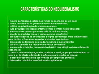 - mínima participação estatal nos rumos da economia de um país;
- pouca intervenção do governo no mercado de trabalho;
- política de privatização de empresas estatais;
- livre circulação de capitais internacionais e ênfase na globalização;
- abertura da economia para a entrada de multinacionais;
- adoção de medidas contra o protecionismo econômico;
- desburocratização do estado: leis e regras econômicas mais simplificadas
para facilitar o funcionamento das atividades econômicas;
- diminuição do tamanho do estado, tornando-o mais eficiente;
- posição contrária aos impostos e tributos excessivos;
- aumento da produção, como objetivo básico para atingir o desenvolvimento
econômico;
- contra o controle de preços dos produtos e serviços por parte do estado, ou
seja, a lei da oferta e demanda é suficiente para regular os preços;
- a base da economia deve ser formada por empresas privadas;
- defesa dos princípios econômicos do capitalismo.
 