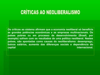 Os críticos ao sistema afirmam que a economia neoliberal só beneficia
as grandes potências econômicas e as empresas multinacionais. Os
países pobres ou em processo de desenvolvimento (Brasil, por
exemplo) sofrem com os resultados de uma política neoliberal. Nestes
países, são apontadas como causas do neoliberalismo: desemprego,
baixos salários, aumento das diferenças sociais e dependência do
capital                                                internacional.
 