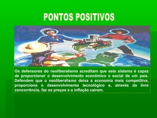 Os defensores do neoliberalismo acreditam que este sistema é capaz
de proporcionar o desenvolvimento econômico e social de um país.
Defendem que o neoliberalismo deixa a economia mais competitiva,
proporciona o desenvolvimento tecnológico e, através da livre
concorrência, faz os preços e a inflação caírem.
 