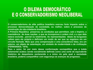 O conservadorismo da elite política brasileira exerceu forte impacto sobre o
processo democratização da sociedade, ou melhor, sobre o processo da
construção da não-cidadania brasileira.
A Primeira República preservou as condições que permitiam, sob o Império, a
coexistência de duas nações: a que se incorporava à ordem civil, e a que dela
estava excluída , parcial ou totalmente. As representações ideais da burguesia
valiam para ela própria e definiam um modo de ser que se esgotava em um
circuito fechado. Mais que uma compensação e uma consciência falsa, era um
adorno, um objeto de ostentação, um símbolo de modernidade e de civilização
(FERNANDES, 1976).
Para o autor, foi por meio dessa conformação sociopolítica que a tutela
estamental acabou sendo socialmente definida como uma sorte de equivalente
histórico do despotismo esclarecido e a única via pela qual a sociedade
brasileira, poderia compartilhar com segurança os avanços do progresso.
 