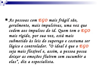 As pessoas com  EGO  mais frágil são, geralmente, mais impulsivas, uma vez que cedem aos impulsos do id. Quem tem o  EGO  mais rígido, por sua vez, está mais submetido às leis do superego e costuma ser lógico e controlador. “O ideal é que o  EGO  seja mais flexível e, assim, a pessoa possa deixar as emoções fluírem sem sucumbir a elas”, diz a especialista. 