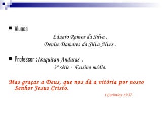 Alunos Lázaro Ramos da Silva . Denise Damares da Silva Alves . Professor  : Iraquitan Anduras  . 3ª série -  Ensino médio. Mas graças a Deus, que nos dá a vitória por nosso Senhor Jesus Cristo.    1 Coríntios 15:57 