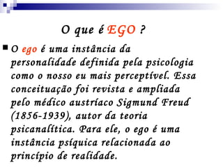 O que é   EGO  ?  O  ego  é uma instância da personalidade definida pela psicologia como o nosso eu mais perceptível. Essa conceituação foi revista e ampliada pelo médico austríaco Sigmund Freud (1856-1939), autor da teoria psicanalítica. Para ele, o ego é uma instância psíquica relacionada ao princípio de realidade. 