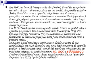 Em 1900, no livro "A Interpretação dos Sonhos", Freud fez sua primeira tentativa de construir o que poderia ser um modelo do aparelho psíquico. Assim, Freud descreveu o aparelho psíquico em dois sistemas : o preceptivo e o motor. Entre ambos haveria uma quantidade ( quantum ) de energia psíquica que circularia de um sistema para outro pelos traços mnêmicos. Este poderia ser considerado um percurso energético na busca do objeto perdido.  Em 1915, Freud construiu um segundo modelo teórico no qual dividiu o aparelho psíquico em três sistemas mentais : Inconsciente (Ics); Pré - Consciente (Pcs) e Consciente (Cs). Posteriormente, denominou esta formulação de divisão topográfica. Esta ficou sendo conhecida como a primeira tópica.  Enquanto Freud estudava o Inconsciente, dando-se conta de sua complexidade, em 1923, formulou uma nova hipótese acerca do aparelho psíuico - a hipótese estrutural - que divide aquele em três estruturas ou instâncias psíquicas às quais denominou  ID ;  EGO   e  SUPEREGO . Sendo o ID considerado a instância psíquica conhecida por " princípio do prazer " e o EGO, " princípio da realidade ".  