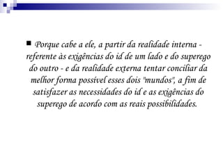 Porque cabe a ele, a partir da realidade interna - referente às exigências do id de um lado e do superego do outro - e da realidade externa tentar conciliar da melhor forma possível esses dois "mundos", a fim de satisfazer as necessidades do id e as exigências do superego de acordo com as reais possibilidades.  