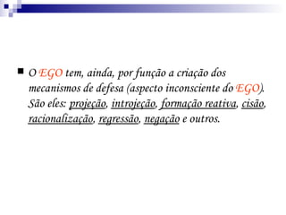 O  EGO  tem, ainda, por função a criação dos mecanismos de defesa (aspecto inconsciente do  EGO ). São eles:  projeção ,  introjeção ,  formação reativa ,  cisão ,  racionalização ,  regressão ,  negação  e outros.  