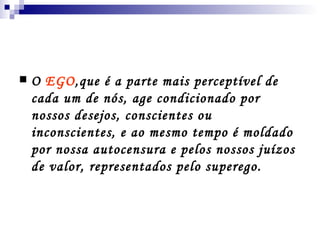 O  EGO ,que é a parte mais perceptível de cada um de nós, age condicionado por nossos desejos, conscientes ou inconscientes, e ao mesmo tempo é moldado por nossa autocensura e pelos nossos juízos de valor, representados pelo superego. 