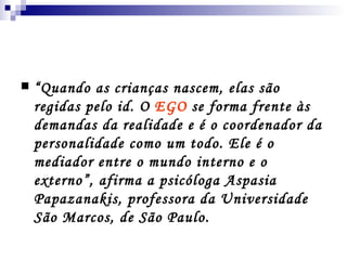 “ Quando as crianças nascem, elas são regidas pelo id. O  EGO  se forma frente às demandas da realidade e é o coordenador da personalidade como um todo. Ele é o mediador entre o mundo interno e o externo”, afirma a psicóloga  Aspasia Papazanakis,  professora da Universidade São Marcos, de São Paulo. 