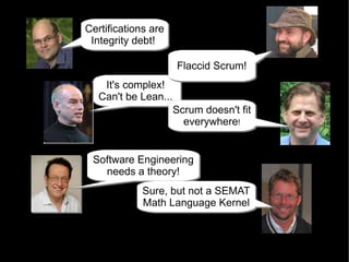 Certifications are
Certifications are
 Integrity debt!.
 Integrity debt!.

                     Flaccid Scrum!
                     Flaccid Scrum!
    It's complex!
    It's complex!
   Can't be Lean....
   Can't be Lean....
                   Scrum doesn't fit
                   Scrum doesn't fit
                     everywhere!!
                     everywhere


 Software Engineering
 Software Engineering
   needs a theory!
    needs a theory!
            Sure, but not a SEMAT
            Sure, but not a SEMAT
            Math Language Kernel
            Math Language Kernel
 