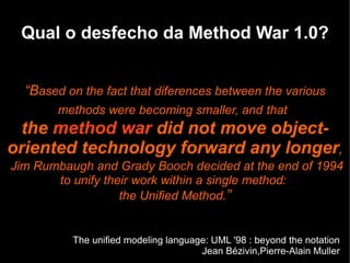 Qual o desfecho da Method War 1.0?


  “Based on the fact that diferences between the various
       methods were becoming smaller, and that
  the method war did not move object-
oriented technology forward any longer,
Jim Rumbaugh and Grady Booch decided at the end of 1994
       to unify their work within a single method:
                   the Unified Method.”


          The unified modeling language: UML '98 : beyond the notation
                                      Jean Bézivin,Pierre-Alain Muller
 