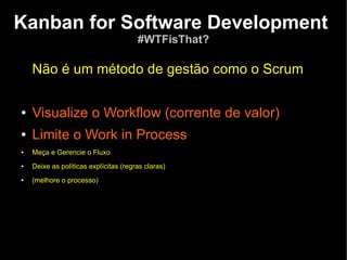 Kanban for Software Development
                                       #WTFisThat?

    Não é um método de gestão como o Scrum

●   Visualize o Workflow (corrente de valor)
●   Limite o Work in Process
●   Meça e Gerencie o Fluxo
●   Deixe as políticas explícitas (regras claras)
●   (melhore o processo)
 