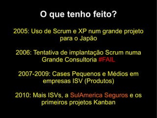 O que tenho feito?
2005: Uso de Scrum e XP num grande projeto
               para o Japão

2006: Tentativa de implantação Scrum numa
         Grande Consultoria #FAIL

 2007-2009: Cases Pequenos e Médios em
        empresas ISV (Produtos)

2010: Mais ISVs, a SulAmerica Seguros e os
        primeiros projetos Kanban
 