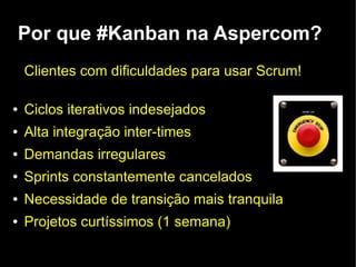 Por que #Kanban na Aspercom?
    Clientes com dificuldades para usar Scrum!

●   Ciclos iterativos indesejados
●   Alta integração inter-times
●   Demandas irregulares
●   Sprints constantemente cancelados
●   Necessidade de transição mais tranquila
●   Projetos curtíssimos (1 semana)
 