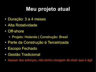 Meu projeto atual
●   Duração: 3 a 4 meses
●   Alta Rotatividade
●   Off-shore
    ●   Projeto: Holanda | Construção: Brasil
●   Parte da Construção é Terceirizada
●   Escopo Fechado
●   Gestão Tradicional
●   Apesar dos esforços, não tenho coragem de dizer que é ágil
 