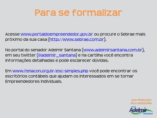 Para se formalizar

Acesse www.portaldoempreendedor.gov.br ou procure o Sebrae mais
próximo da sua casa (http://www.sebrae.com.br).

No portal do senador Adelmir Santana (www.adelmirsantana.com.br),
em seu twitter (@adelmir_santana) e na cartilha você encontra
informações detalhadas e pode esclarecer dúvidas.

Em www.fenacon.org.br/esc-simples.php você pode encontrar os
escritórios contábeis que ajudam os interessados em se tornar
Empreendedores Individuais.
 