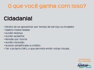 O que você ganha com isso?

Cidadania!
• Direito de se aposentar por tempo de serviço ou invalidez
• Salário-maternidade
• Auxílio-doença
• Auxílio-acidente
• Pensão por morte
• Auxílio-reclusão.
• Acesso simplificado a crédito
• Ter o próprio CNPJ, o que permite emitir notas fiscais.
 