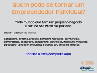Quem pode se tornar um
      Empreendedor Individual?
         Todo mundo que tem um pequeno negócio
              e fatura até R$ 36 mil por ano.
Entram categorias como:

açougueiro, alfaiate, artesão, bombeiro hidráulico, borracheiro,
comerciante, costureira, cabeleireiro, eletricista, manicure, mecânico,
pipoqueiro, vendedor ambulante e outras 300 áreas de atuação.


                  Confira a lista completa aqui.
 