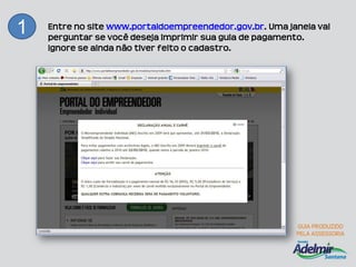 1   Entre no site www.portaldoempreendedor.gov.br. Uma janela vai
    perguntar se você deseja imprimir sua guia de pagamento.
    Ignore se ainda não tiver feito o cadastro.
 