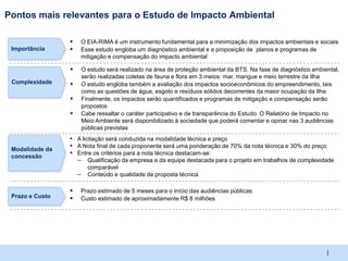 Pontos mais relevantes para o Estudo de Impacto Ambiental

                    O EIA-RIMA é um instrumento fundamental para a minimização dos impactos ambientais e sociais
 Importância        Esse estudo engloba um diagnóstico ambiental e a proposição de planos e programas de
                     mitigação e compensação do impacto ambiental

                    O estudo será realizado na área de proteção ambiental da BTS. Na fase de diagnóstico ambiental,
                     serão realizadas coletas de fauna e flora em 3 meios: mar, mangue e meio terrestre da Ilha
 Complexidade       O estudo engloba também a avaliação dos impactos socioeconômicos do empreendimento, tais
                     como as questões de água, esgoto e resíduos sólidos decorrentes da maior ocupação da Ilha
                    Finalmente, os impactos serão quantificados e programas de mitigação e compensação serão
                     propostos
                    Cabe ressaltar o caráter participativo e de transparência do Estudo. O Relatório de Impacto no
                     Meio Ambiente será disponibilizado à sociedade que poderá comentar e opinar nas 3 audiências
                     públicas previstas
                 ▪ A licitação será conduzida na modalidade técnica e preço
 Modalidade da
                 ▪ A Nota final de cada proponente será uma ponderação de 70% da nota técnica e 30% do preço
 concessão
                 ▪ Entre os critérios para a nota técnica destacam-se:
                   – Qualificação da empresa e da equipe destacada para o projeto em trabalhos de complexidade
                         comparável
                     –   Conteúdo e qualidade da proposta técnica

                    Prazo estimado de 5 meses para o início das audiências públicas
 Prazo e Custo      Custo estimado de aproximadamente R$ 8 milhões




                                                                                                               |
 