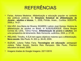 REFERÊNCIAS

Farias, Adriana Medeiros. Alfabetização e educação popular no contexto
das politicas públicas. In: Simpósio Estadual da alfabetização de
Jovens , adultos e Idosos, 1., 2006, Pinhão. Anais... Curitiba: SEED/PR,
2006 p. 14-21.

GALVÃO, Ana Maria de Oliveira; SOARES, Leônio José Gomes. História da
alfabetização de adultos no Brasil. In ALBUQUERQUE, Eliane Borges
Correia de; LEAL, Telma Ferraz. Alfabetização de jovens e adultos: em
uma perspectiva de letramento. Belo Horizonte: autêntica, 2004, p. 27-58.

IRELAND, Timothy. A EJA tem agora objetivos maiores que a alfabetização.
Nova escola. São Paulo. N. 223, p. 36-40, 2009.

SUZUKI, Juliana Telles Faria. Tecnologias em educação: pedagogia/
Juliana Telles Suzuki, Sandra Reis Rampazo. São Paulo, Pearson
education do brasil, 2009.

Imagens tiradas do Google Imagens. 22/11/2010
 