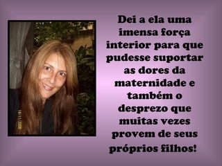 Dei a ela uma imensa força interior para que pudesse suportar as dores da maternidade e também o desprezo que muitas vezes provem de seus próprios filhos!   