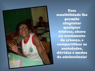 Essa sensibilidade lhe permite afugentar qualquer tristeza, choro ou sentimento da criança, e compartilhar as ansiedades, dúvidas e medos da adolescência! 