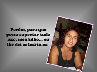 Porém, para que possa suportar tudo isso, meu filho... eu lhe dei as lágrimas,  