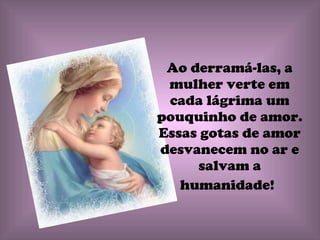 Ao derramá-las, a mulher verte em cada lágrima um pouquinho de amor. Essas gotas de amor desvanecem no ar e salvam a humanidade!   
