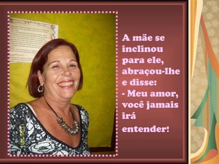 A mãe se inclinou para ele, abraçou-lhe e disse: - Meu amor, você jamais irá entender !   