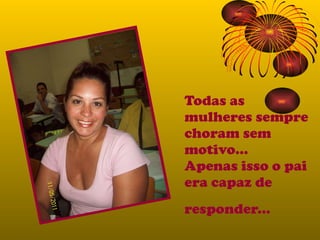 Todas as mulheres sempre choram sem motivo... Apenas isso o pai era capaz de responder...   