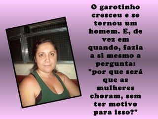 O garotinho cresceu e se tornou um homem. E, de vez em quando, fazia a si mesmo a pergunta: "por que será que as mulheres choram, sem ter motivo para isso?" 