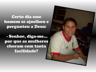 Certo dia esse homem se ajoelhou e perguntou a Deus:   - Senhor, diga-me... por que as mulheres choram com tanta facilidade? 